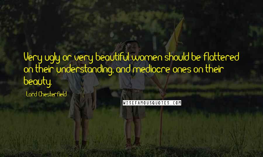 Lord Chesterfield Quotes: Very ugly or very beautiful women should be flattered on their understanding, and mediocre ones on their beauty.