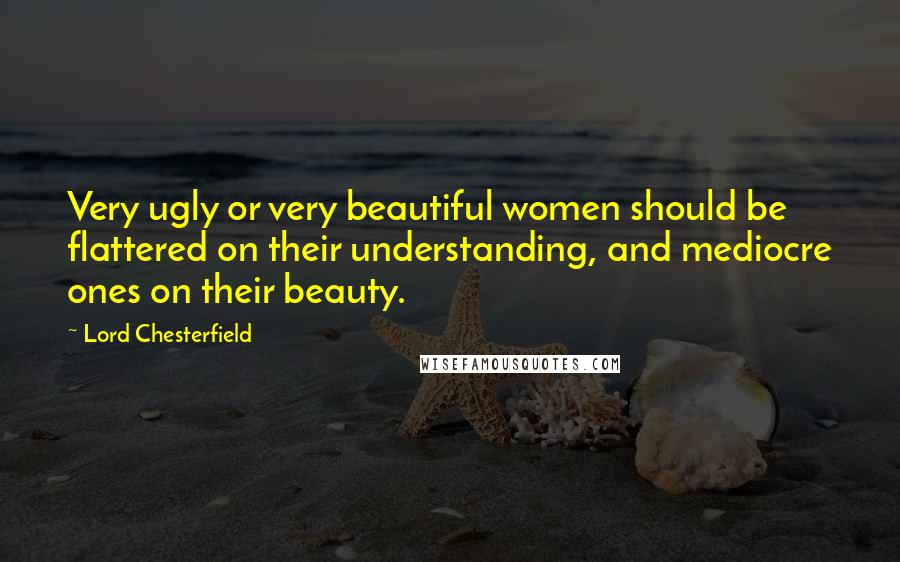 Lord Chesterfield Quotes: Very ugly or very beautiful women should be flattered on their understanding, and mediocre ones on their beauty.