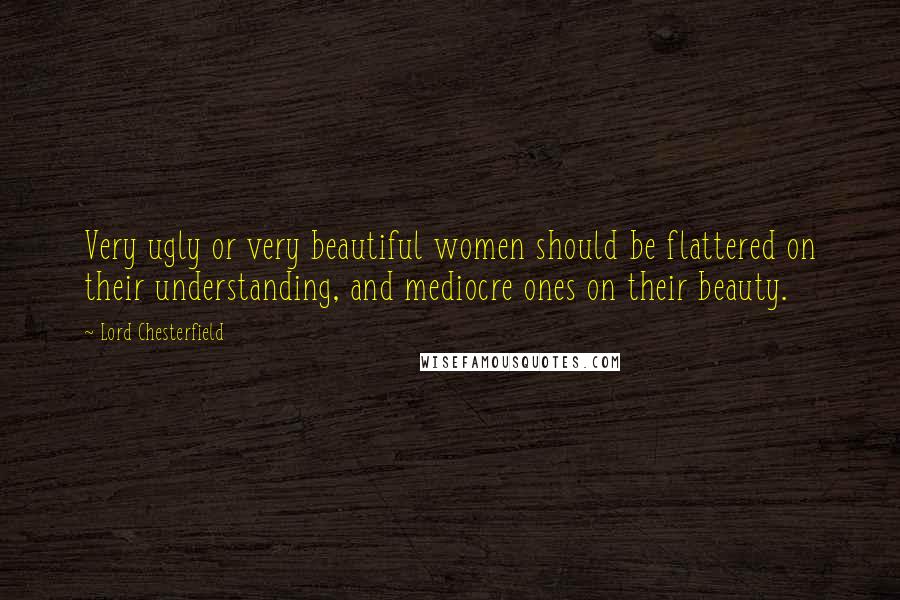 Lord Chesterfield Quotes: Very ugly or very beautiful women should be flattered on their understanding, and mediocre ones on their beauty.