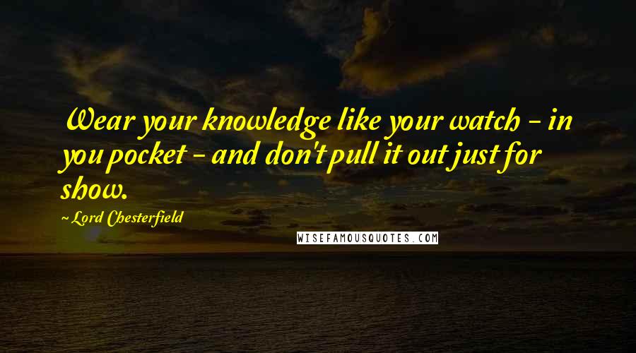 Lord Chesterfield Quotes: Wear your knowledge like your watch - in you pocket - and don't pull it out just for show.