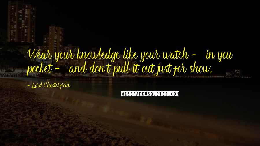 Lord Chesterfield Quotes: Wear your knowledge like your watch - in you pocket - and don't pull it out just for show.