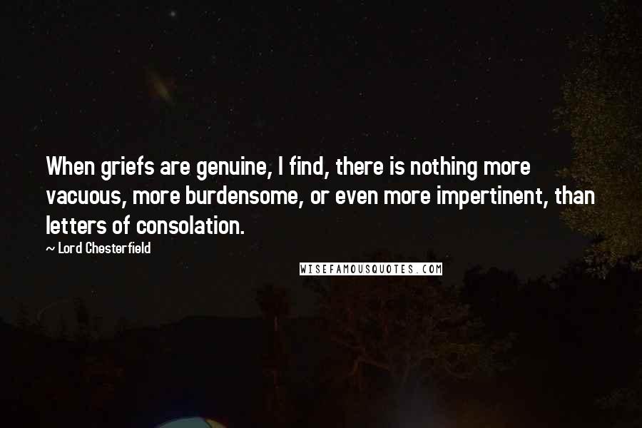 Lord Chesterfield Quotes: When griefs are genuine, I find, there is nothing more vacuous, more burdensome, or even more impertinent, than letters of consolation.