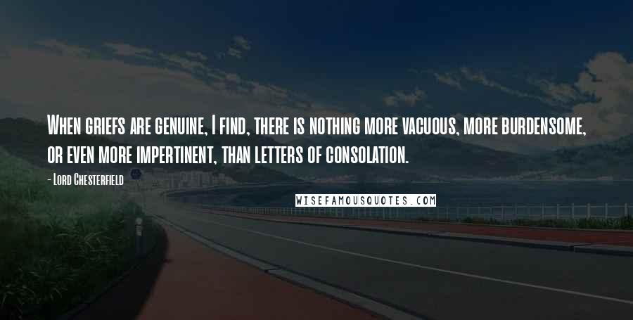 Lord Chesterfield Quotes: When griefs are genuine, I find, there is nothing more vacuous, more burdensome, or even more impertinent, than letters of consolation.