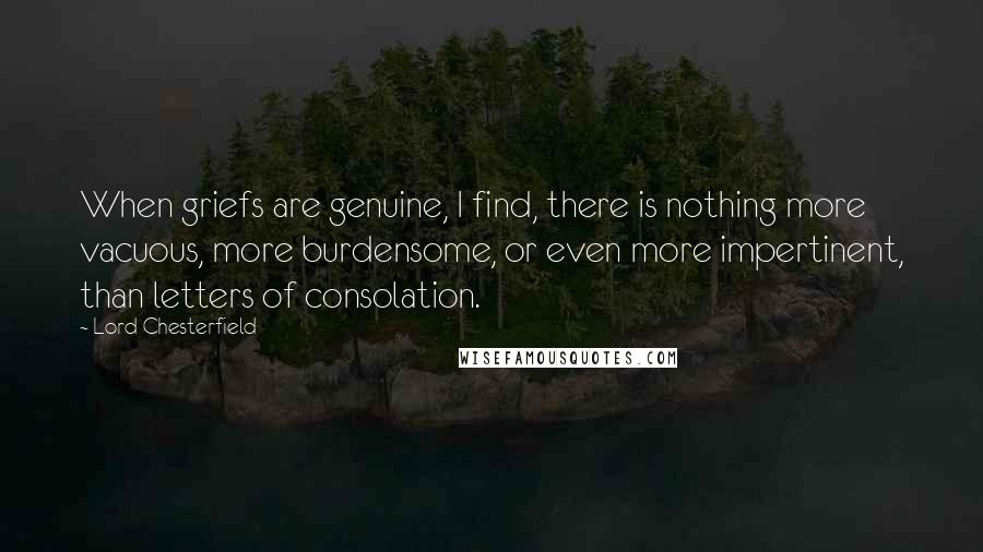 Lord Chesterfield Quotes: When griefs are genuine, I find, there is nothing more vacuous, more burdensome, or even more impertinent, than letters of consolation.