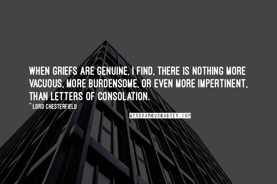 Lord Chesterfield Quotes: When griefs are genuine, I find, there is nothing more vacuous, more burdensome, or even more impertinent, than letters of consolation.