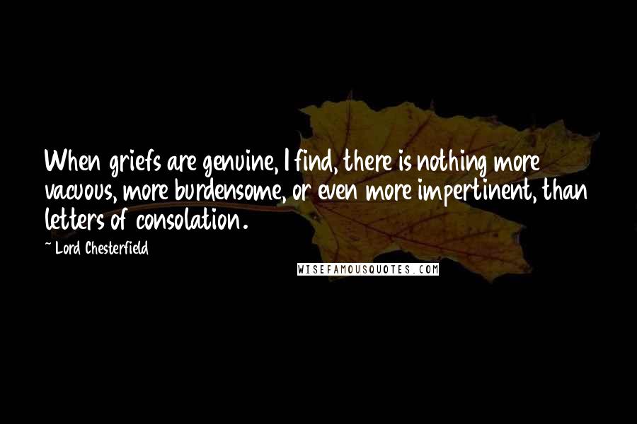 Lord Chesterfield Quotes: When griefs are genuine, I find, there is nothing more vacuous, more burdensome, or even more impertinent, than letters of consolation.