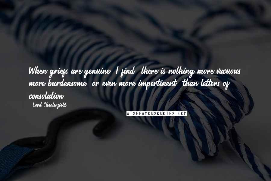 Lord Chesterfield Quotes: When griefs are genuine, I find, there is nothing more vacuous, more burdensome, or even more impertinent, than letters of consolation.