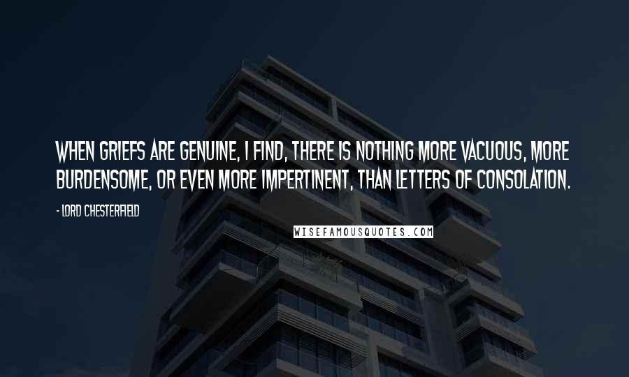 Lord Chesterfield Quotes: When griefs are genuine, I find, there is nothing more vacuous, more burdensome, or even more impertinent, than letters of consolation.