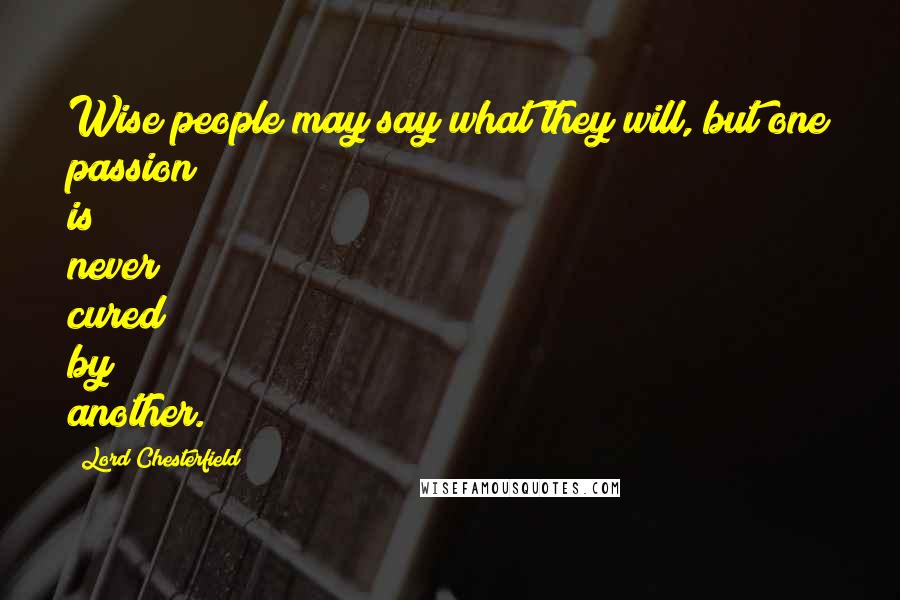 Lord Chesterfield Quotes: Wise people may say what they will, but one passion is never cured by another.