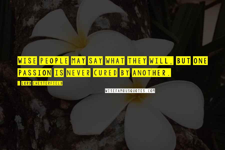Lord Chesterfield Quotes: Wise people may say what they will, but one passion is never cured by another.