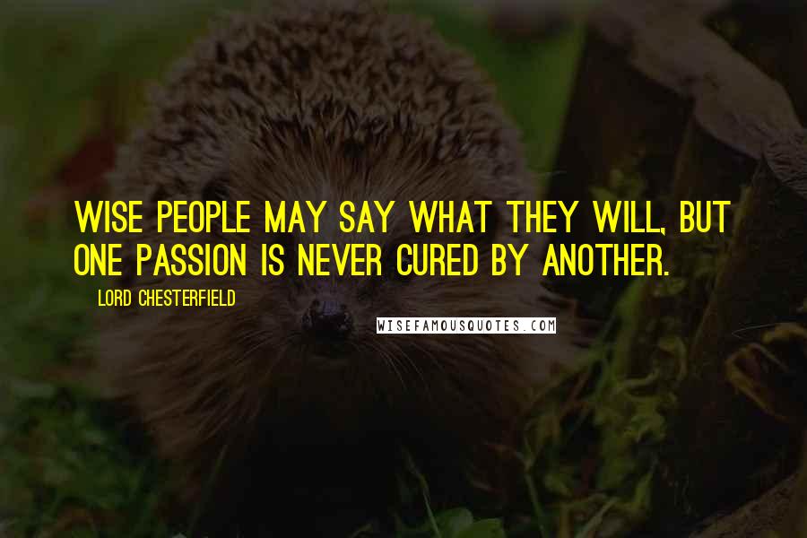 Lord Chesterfield Quotes: Wise people may say what they will, but one passion is never cured by another.