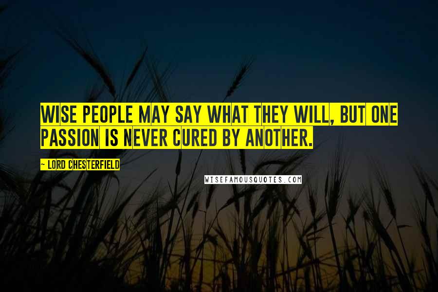 Lord Chesterfield Quotes: Wise people may say what they will, but one passion is never cured by another.