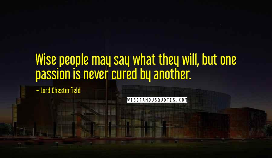 Lord Chesterfield Quotes: Wise people may say what they will, but one passion is never cured by another.