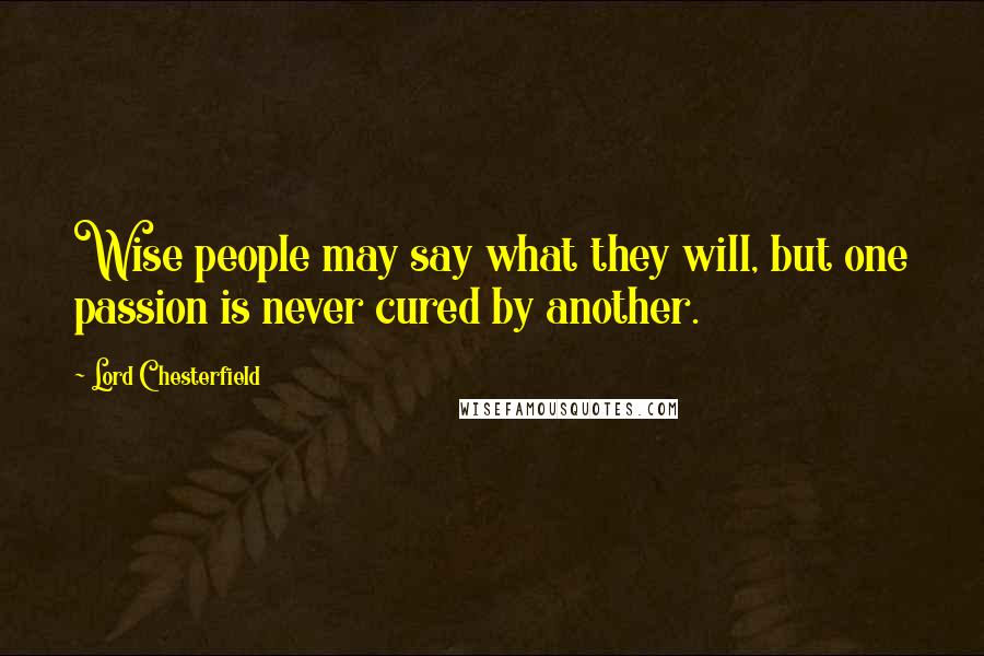 Lord Chesterfield Quotes: Wise people may say what they will, but one passion is never cured by another.