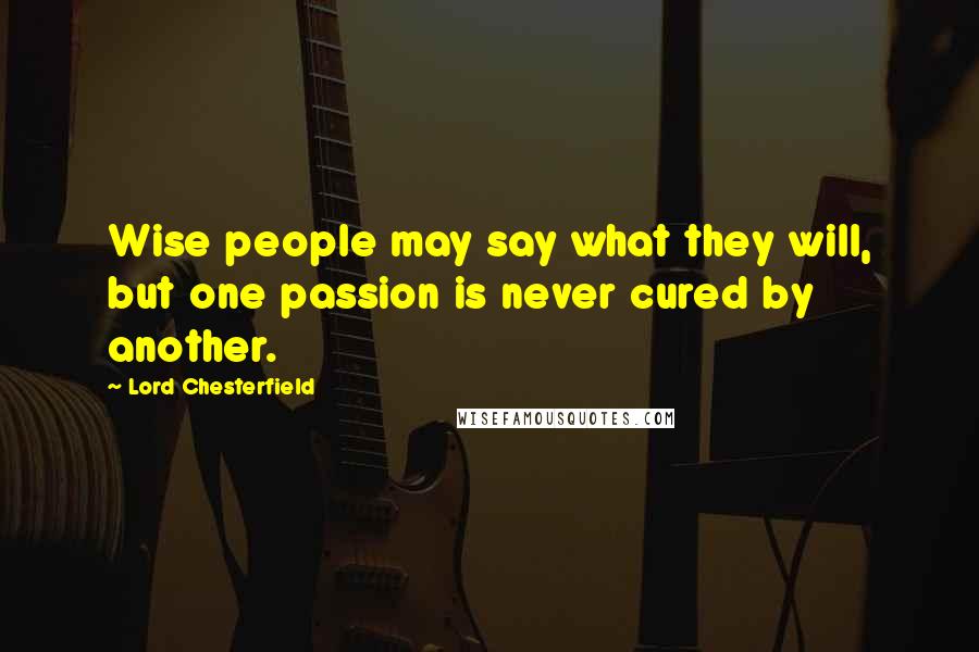 Lord Chesterfield Quotes: Wise people may say what they will, but one passion is never cured by another.