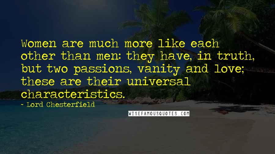 Lord Chesterfield Quotes: Women are much more like each other than men: they have, in truth, but two passions, vanity and love; these are their universal characteristics.