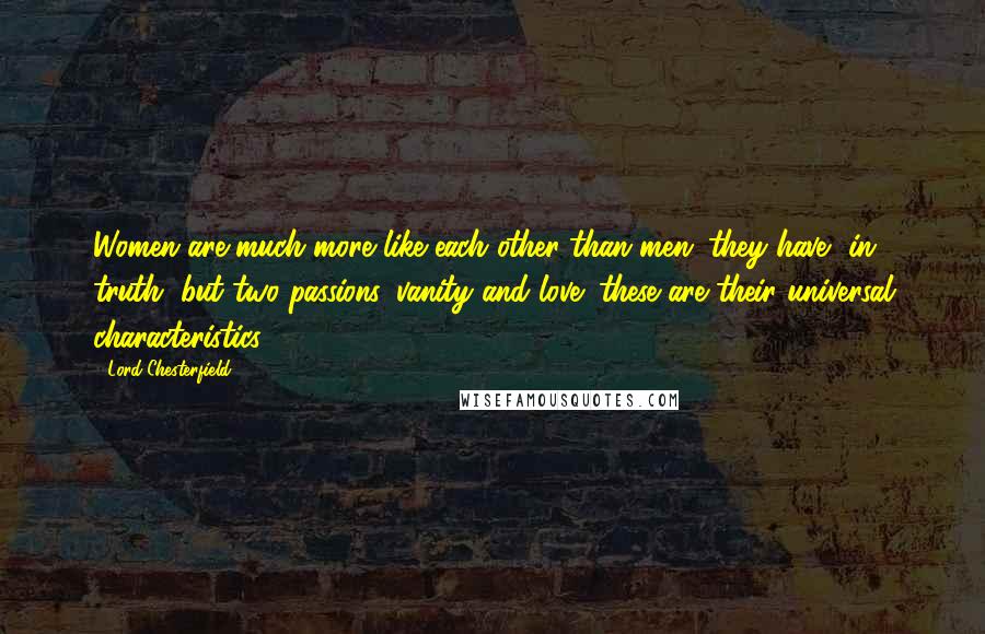 Lord Chesterfield Quotes: Women are much more like each other than men: they have, in truth, but two passions, vanity and love; these are their universal characteristics.