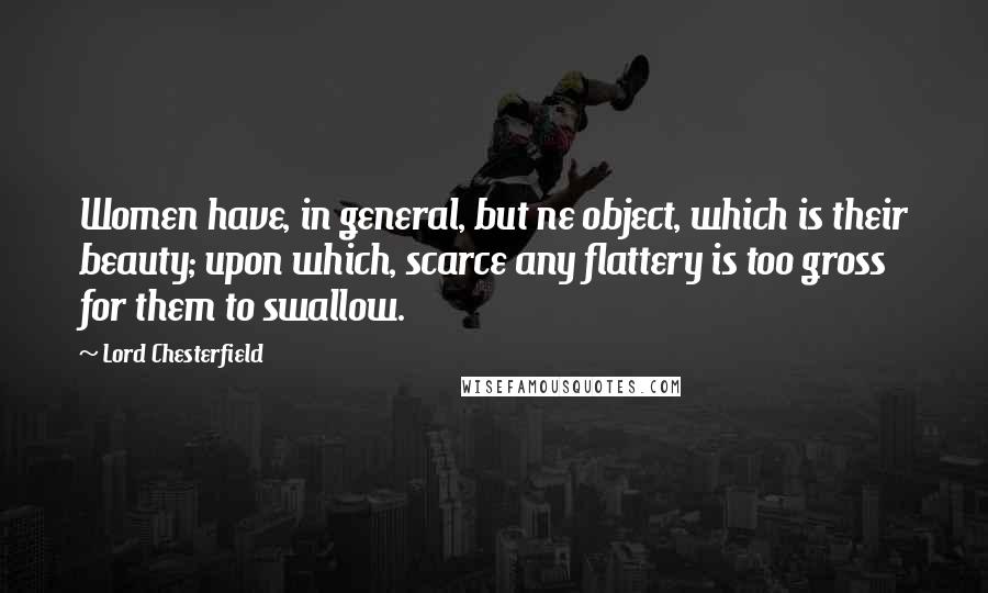 Lord Chesterfield Quotes: Women have, in general, but ne object, which is their beauty; upon which, scarce any flattery is too gross for them to swallow.