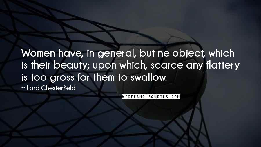 Lord Chesterfield Quotes: Women have, in general, but ne object, which is their beauty; upon which, scarce any flattery is too gross for them to swallow.