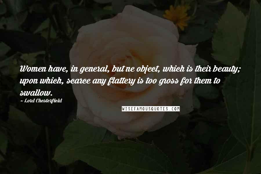 Lord Chesterfield Quotes: Women have, in general, but ne object, which is their beauty; upon which, scarce any flattery is too gross for them to swallow.