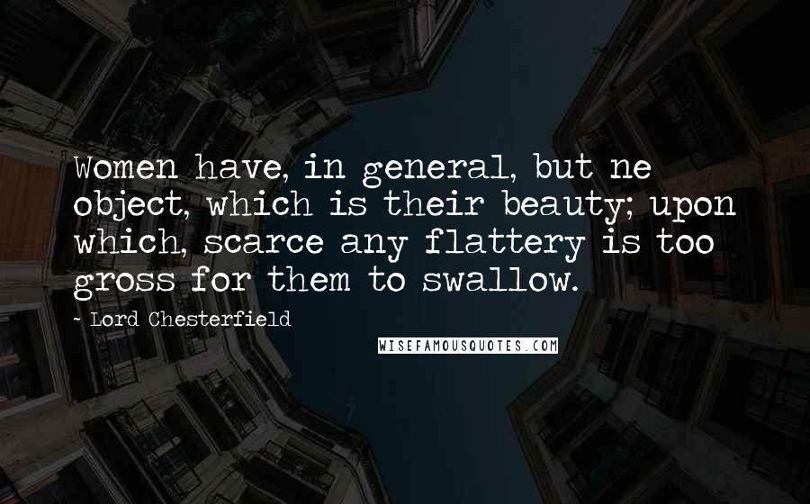 Lord Chesterfield Quotes: Women have, in general, but ne object, which is their beauty; upon which, scarce any flattery is too gross for them to swallow.