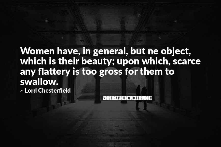 Lord Chesterfield Quotes: Women have, in general, but ne object, which is their beauty; upon which, scarce any flattery is too gross for them to swallow.
