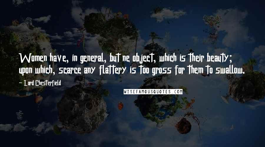 Lord Chesterfield Quotes: Women have, in general, but ne object, which is their beauty; upon which, scarce any flattery is too gross for them to swallow.