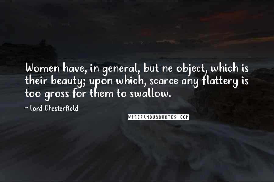 Lord Chesterfield Quotes: Women have, in general, but ne object, which is their beauty; upon which, scarce any flattery is too gross for them to swallow.
