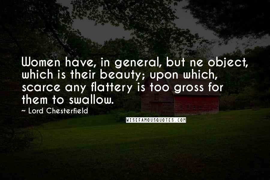 Lord Chesterfield Quotes: Women have, in general, but ne object, which is their beauty; upon which, scarce any flattery is too gross for them to swallow.
