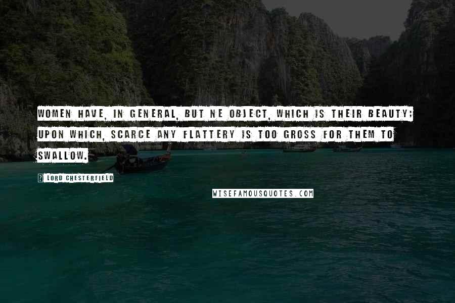 Lord Chesterfield Quotes: Women have, in general, but ne object, which is their beauty; upon which, scarce any flattery is too gross for them to swallow.