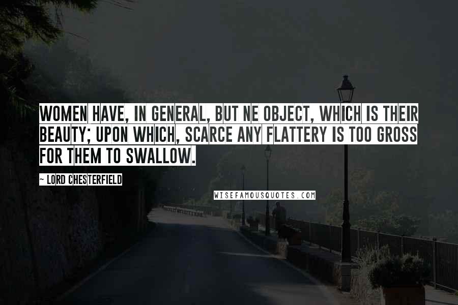 Lord Chesterfield Quotes: Women have, in general, but ne object, which is their beauty; upon which, scarce any flattery is too gross for them to swallow.