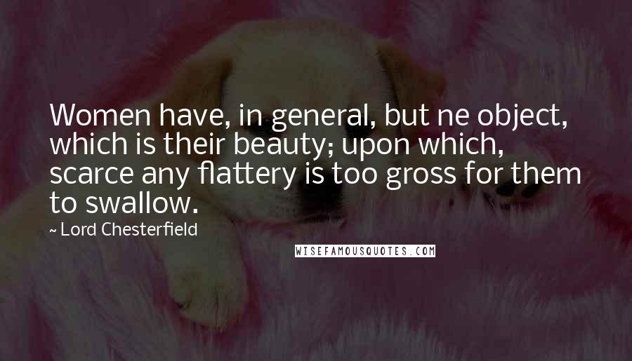 Lord Chesterfield Quotes: Women have, in general, but ne object, which is their beauty; upon which, scarce any flattery is too gross for them to swallow.