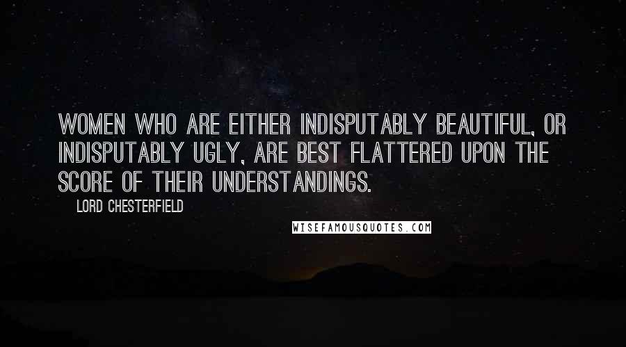 Lord Chesterfield Quotes: Women who are either indisputably beautiful, or indisputably ugly, are best flattered upon the score of their understandings.