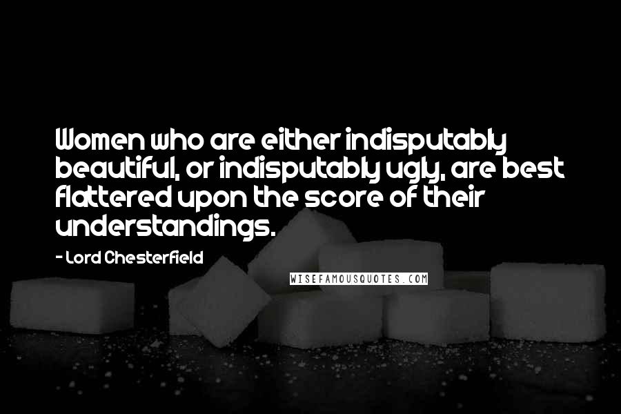 Lord Chesterfield Quotes: Women who are either indisputably beautiful, or indisputably ugly, are best flattered upon the score of their understandings.