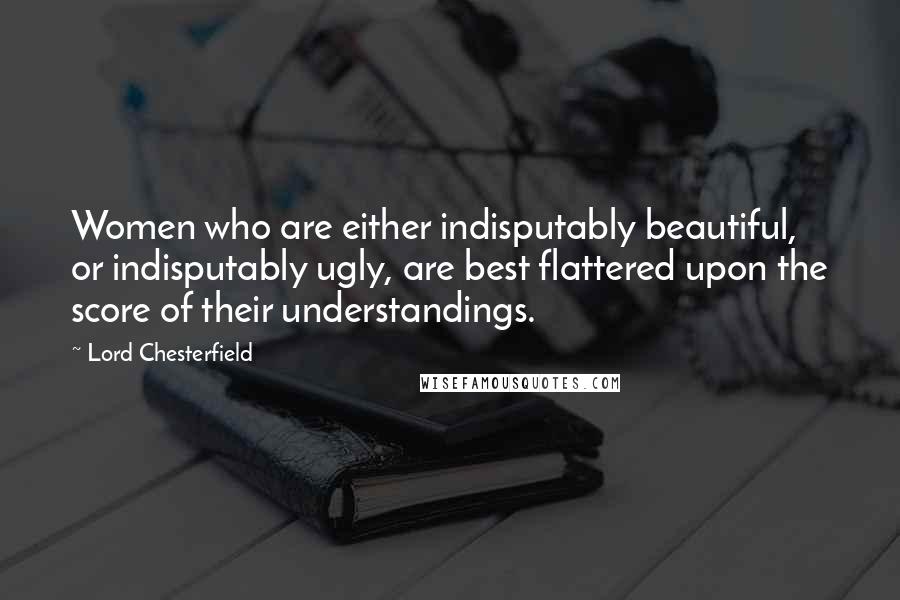 Lord Chesterfield Quotes: Women who are either indisputably beautiful, or indisputably ugly, are best flattered upon the score of their understandings.