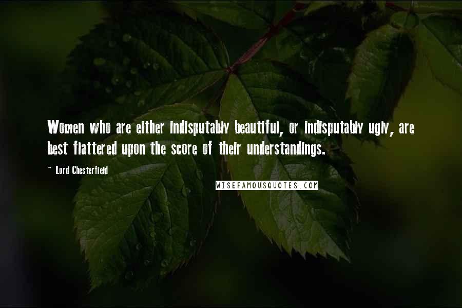 Lord Chesterfield Quotes: Women who are either indisputably beautiful, or indisputably ugly, are best flattered upon the score of their understandings.