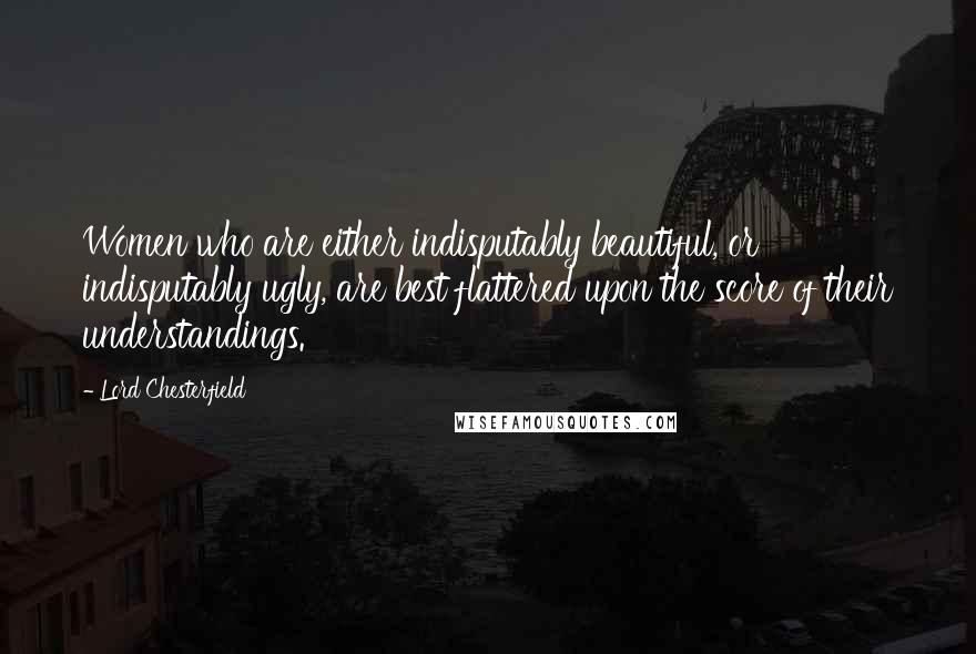 Lord Chesterfield Quotes: Women who are either indisputably beautiful, or indisputably ugly, are best flattered upon the score of their understandings.