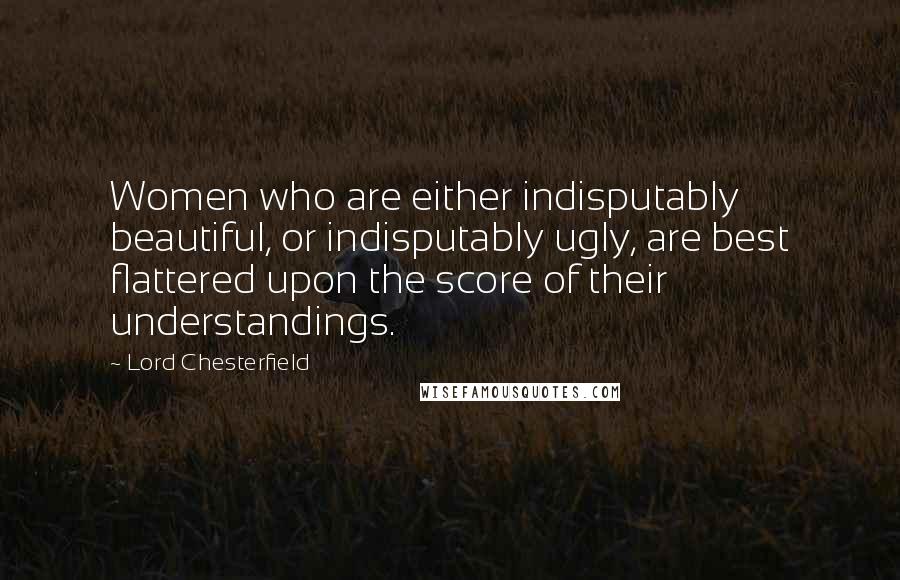 Lord Chesterfield Quotes: Women who are either indisputably beautiful, or indisputably ugly, are best flattered upon the score of their understandings.