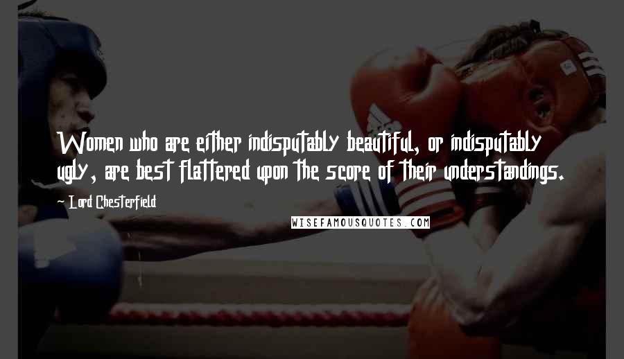 Lord Chesterfield Quotes: Women who are either indisputably beautiful, or indisputably ugly, are best flattered upon the score of their understandings.