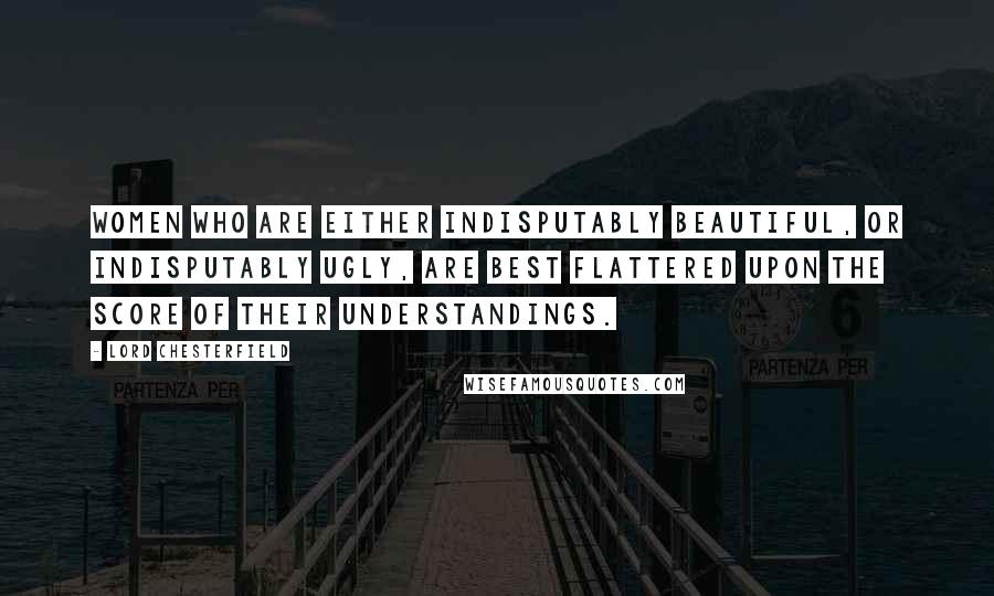 Lord Chesterfield Quotes: Women who are either indisputably beautiful, or indisputably ugly, are best flattered upon the score of their understandings.