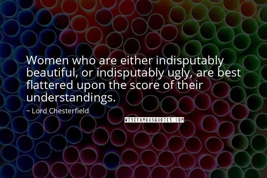 Lord Chesterfield Quotes: Women who are either indisputably beautiful, or indisputably ugly, are best flattered upon the score of their understandings.