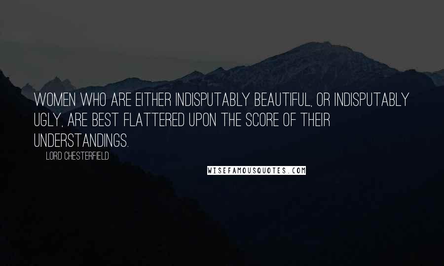 Lord Chesterfield Quotes: Women who are either indisputably beautiful, or indisputably ugly, are best flattered upon the score of their understandings.