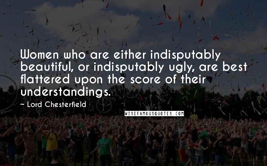 Lord Chesterfield Quotes: Women who are either indisputably beautiful, or indisputably ugly, are best flattered upon the score of their understandings.