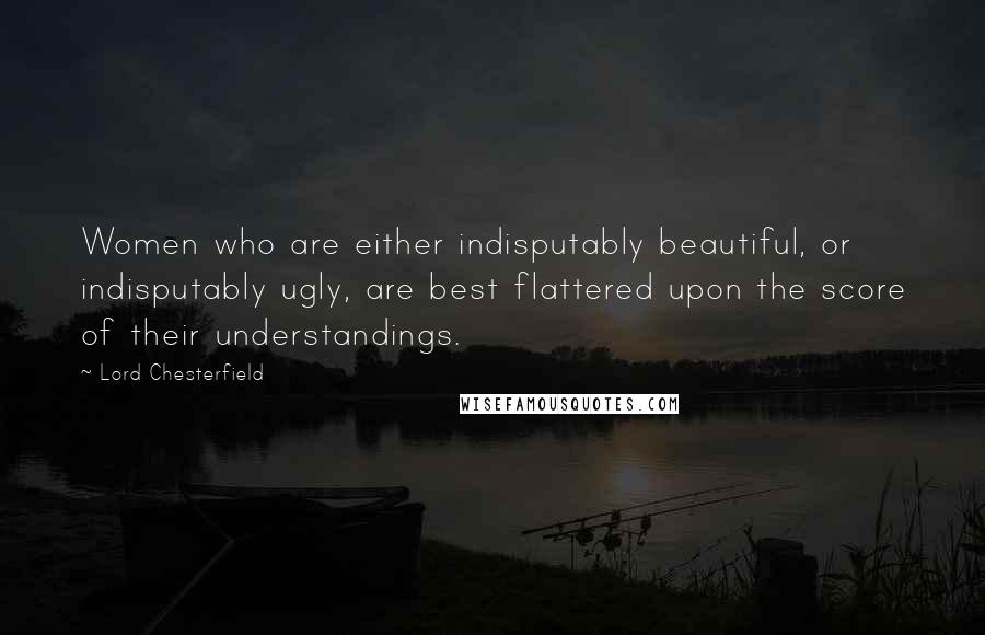 Lord Chesterfield Quotes: Women who are either indisputably beautiful, or indisputably ugly, are best flattered upon the score of their understandings.