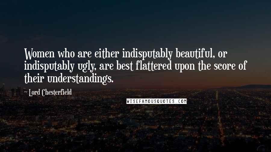 Lord Chesterfield Quotes: Women who are either indisputably beautiful, or indisputably ugly, are best flattered upon the score of their understandings.