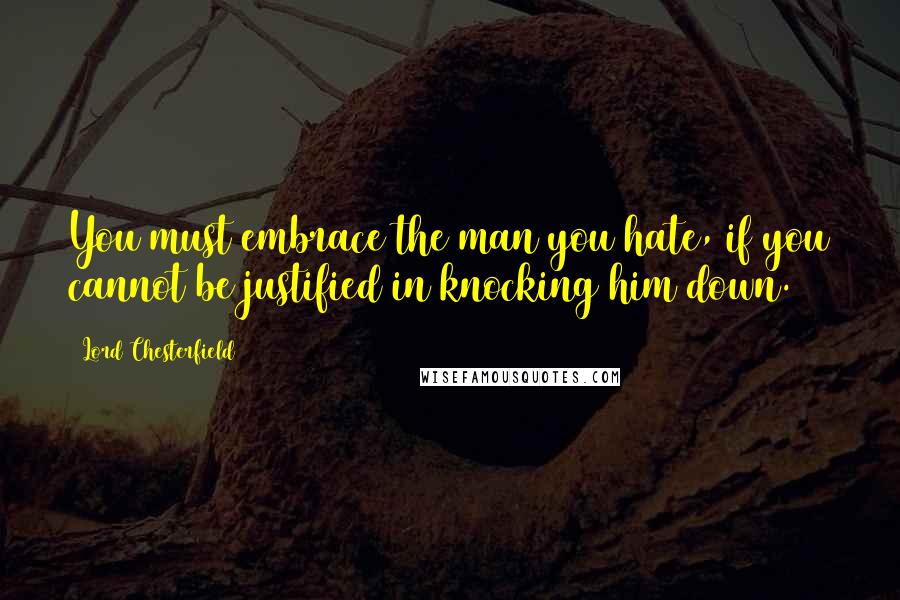 Lord Chesterfield Quotes: You must embrace the man you hate, if you cannot be justified in knocking him down.