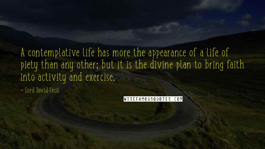 Lord David Cecil Quotes: A contemplative life has more the appearance of a life of piety than any other; but it is the divine plan to bring faith into activity and exercise.