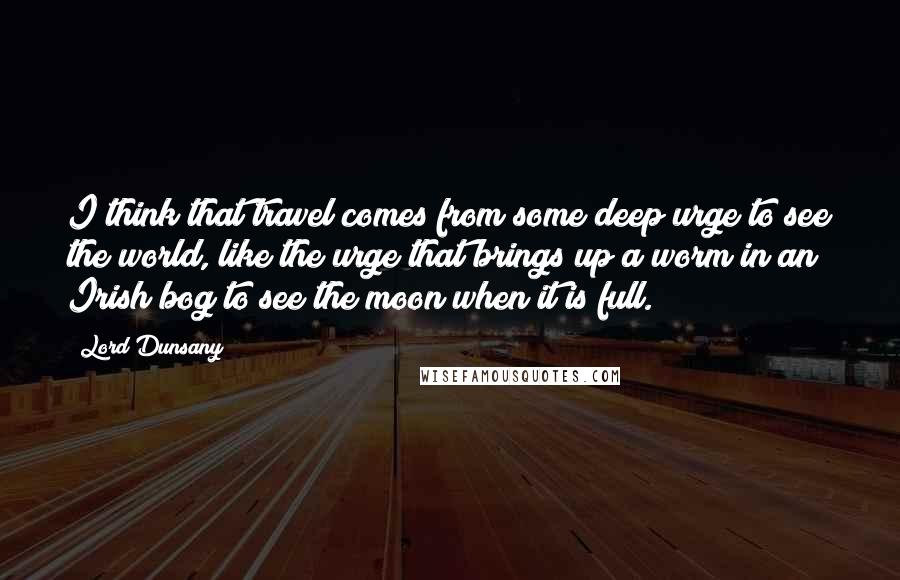 Lord Dunsany Quotes: I think that travel comes from some deep urge to see the world, like the urge that brings up a worm in an Irish bog to see the moon when it is full.