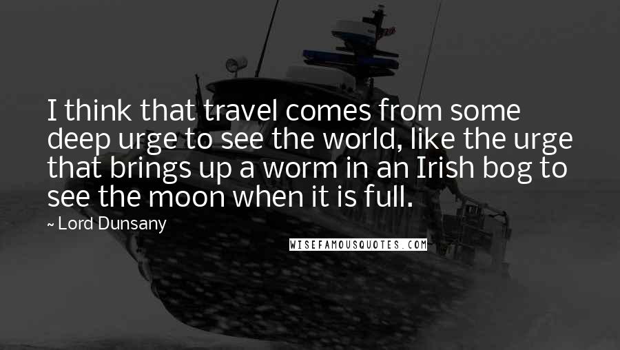 Lord Dunsany Quotes: I think that travel comes from some deep urge to see the world, like the urge that brings up a worm in an Irish bog to see the moon when it is full.