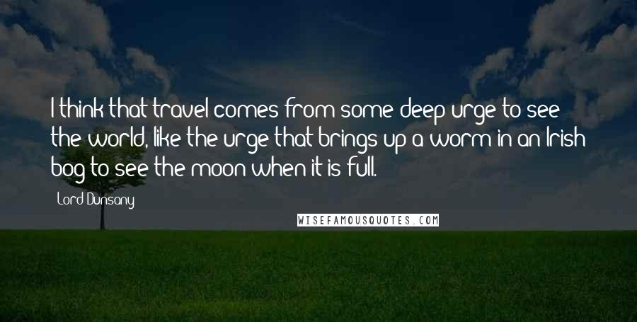 Lord Dunsany Quotes: I think that travel comes from some deep urge to see the world, like the urge that brings up a worm in an Irish bog to see the moon when it is full.